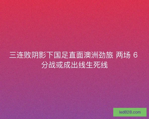 三连败阴影下国足直面澳洲劲旅 两场 6 分战或成出线生死线
