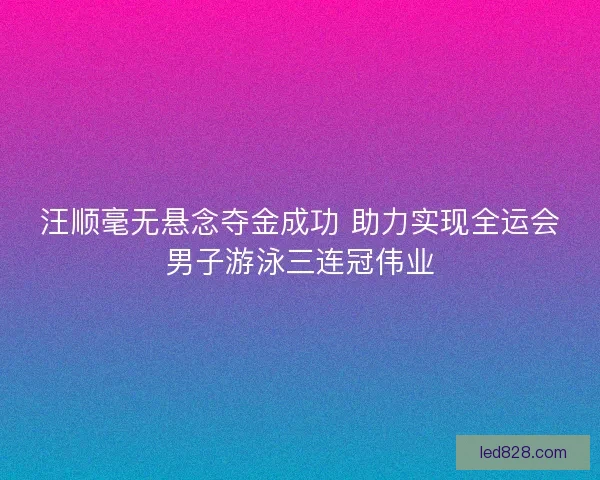 汪顺毫无悬念夺金成功 助力实现全运会男子游泳三连冠伟业