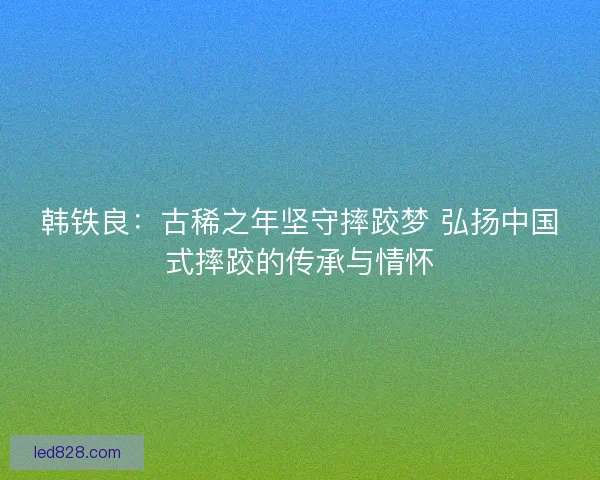 韩铁良：古稀之年坚守摔跤梦 弘扬中国式摔跤的传承与情怀
