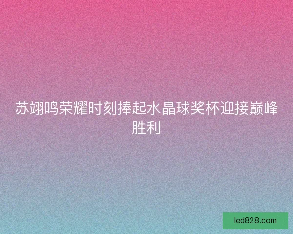 苏翊鸣荣耀时刻捧起水晶球奖杯迎接巅峰胜利