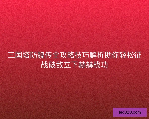 三国塔防魏传全攻略技巧解析助你轻松征战破敌立下赫赫战功