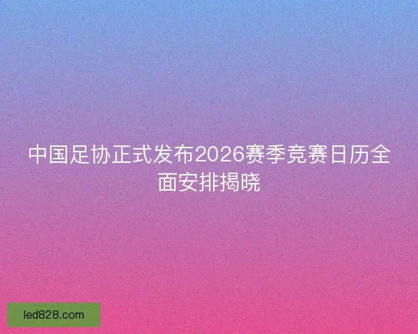 中国足协正式发布2026赛季竞赛日历全面安排揭晓