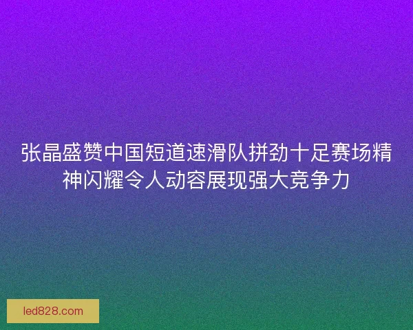 张晶盛赞中国短道速滑队拼劲十足赛场精神闪耀令人动容展现强大竞争力