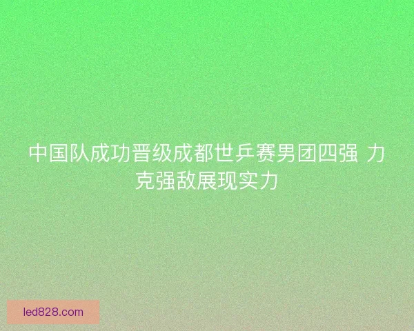 中国队成功晋级成都世乒赛男团四强 力克强敌展现实力