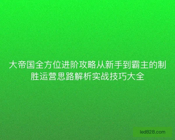 大帝国全方位进阶攻略从新手到霸主的制胜运营思路解析实战技巧大全