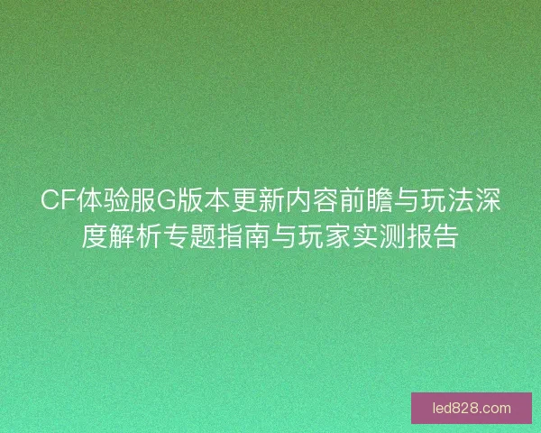 CF体验服G版本更新内容前瞻与玩法深度解析专题指南与玩家实测报告