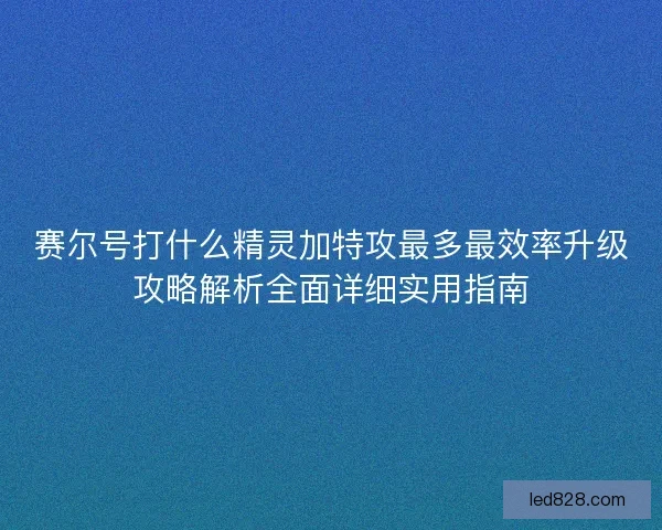 赛尔号打什么精灵加特攻最多最效率升级攻略解析全面详细实用指南