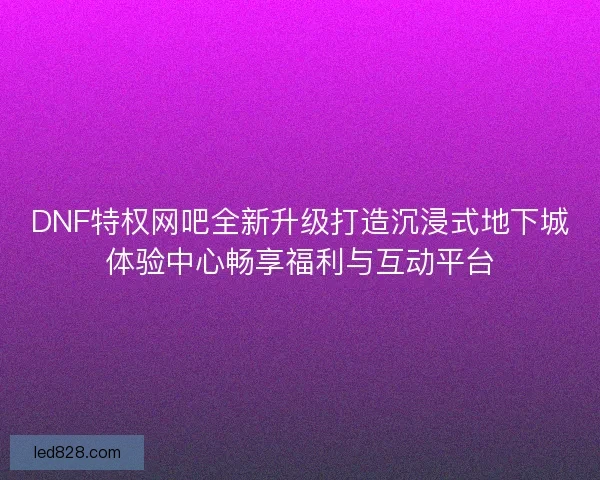 DNF特权网吧全新升级打造沉浸式地下城体验中心畅享福利与互动平台 DNF特权网吧全新升级打造沉浸式地下城体验中心畅享福利与互动平台