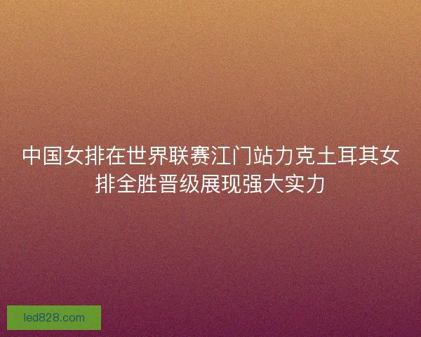 中国女排在世界联赛江门站力克土耳其女排全胜晋级展现强大实力 中国女排在世界联赛江门站力克土耳其女排全胜晋级展现强大实力