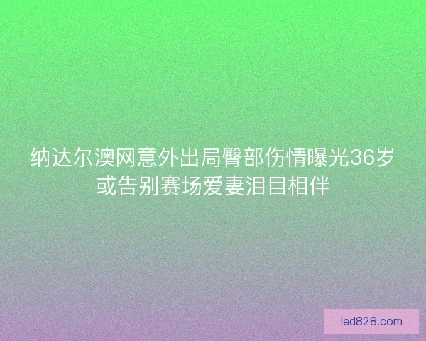 纳达尔澳网意外出局臀部伤情曝光36岁或告别赛场爱妻泪目相伴 纳达尔澳网意外出局臀部伤情曝光36岁或告别赛场爱妻泪目相伴