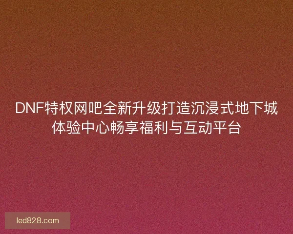 DNF特权网吧全新升级打造沉浸式地下城体验中心畅享福利与互动平台