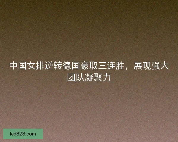 中国女排逆转德国豪取三连胜，展现强大团队凝聚力
