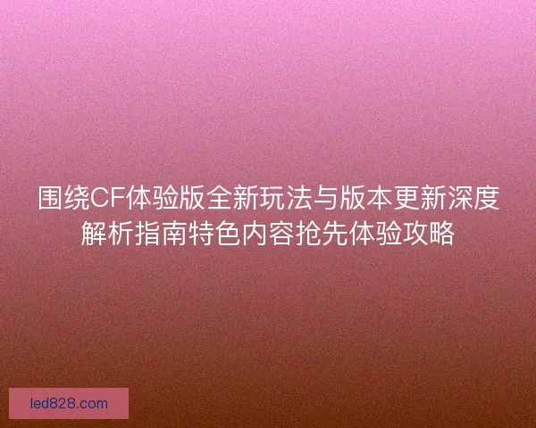 围绕CF体验版全新玩法与版本更新深度解析指南特色内容抢先体验攻略