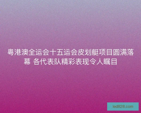 粤港澳全运会十五运会皮划艇项目圆满落幕 各代表队精彩表现令人瞩目