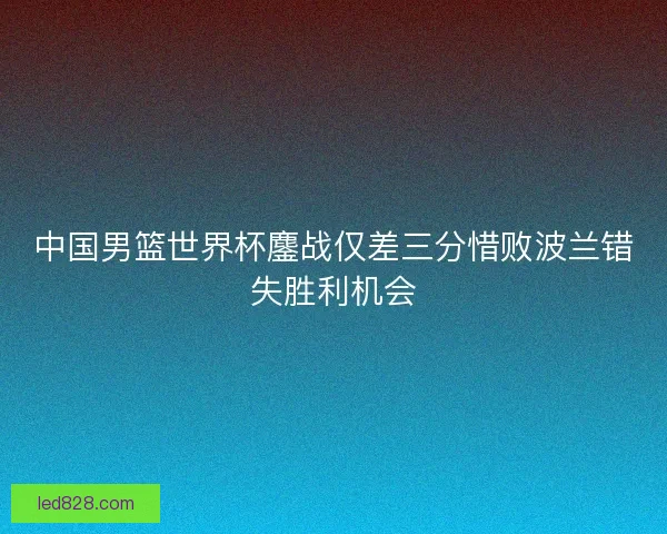 中国男篮世界杯鏖战仅差三分惜败波兰错失胜利机会